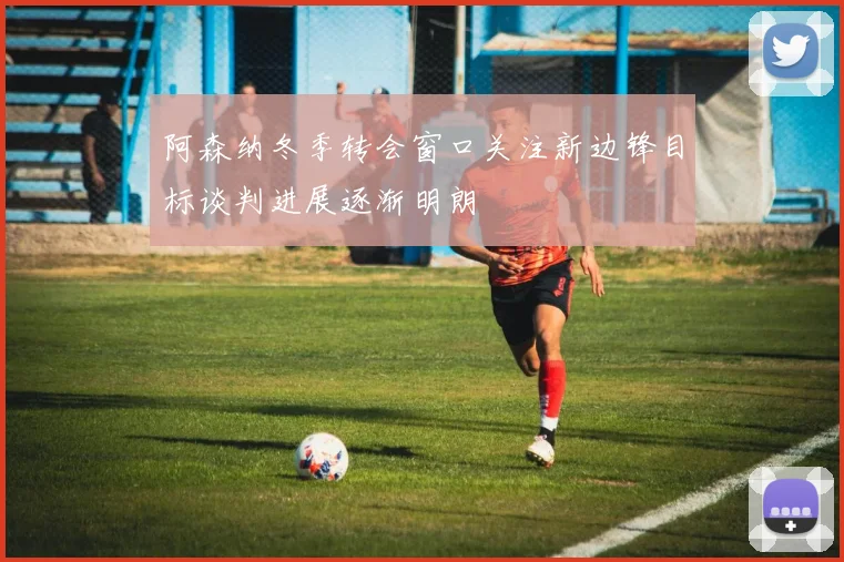 阿森纳冬季转会窗口关注新边锋目标谈判进展逐渐明朗