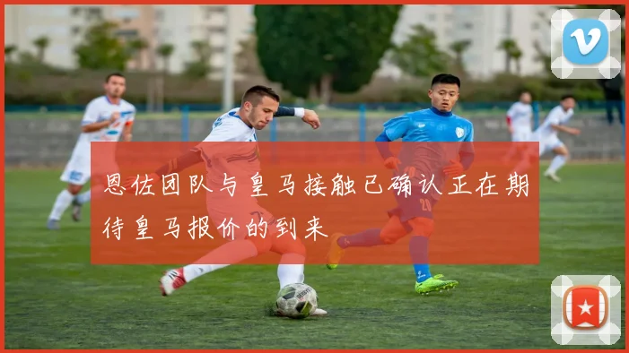 恩佐团队与皇马接触已确认正在期待皇马报价的到来