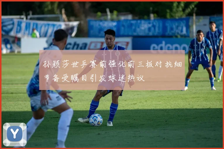 孙颖莎世乒赛前强化前三板对抗细节备受瞩目引发球迷热议