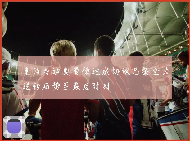 皇马与迪奥曼德达成协议巴黎全力逆转局势至最后时刻