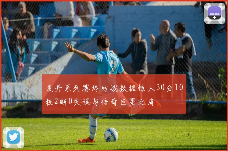 麦丹系列赛终结战数据惊人30分10板2断0失误与传奇巨星比肩