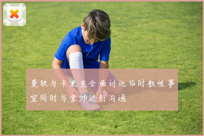 曼联与卡里克会面讨论临时教练事宜同时与索帅进行沟通