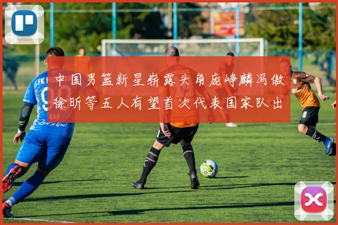 中国男篮新星崭露头角庞峥麟冯傲徐昕等五人有望首次代表国家队出战