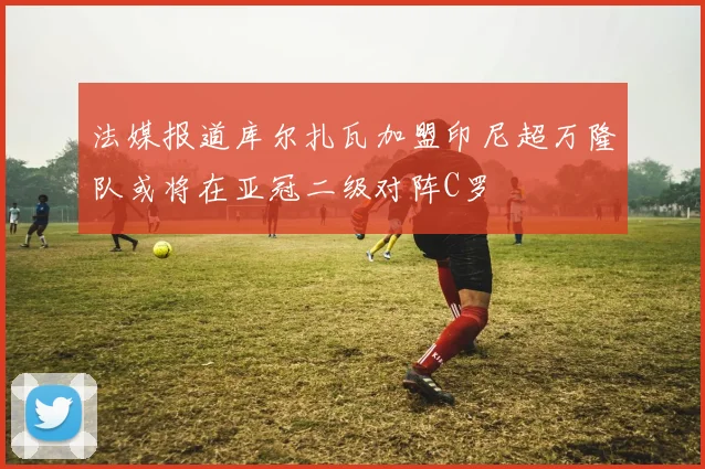 法媒报道库尔扎瓦加盟印尼超万隆队或将在亚冠二级对阵C罗