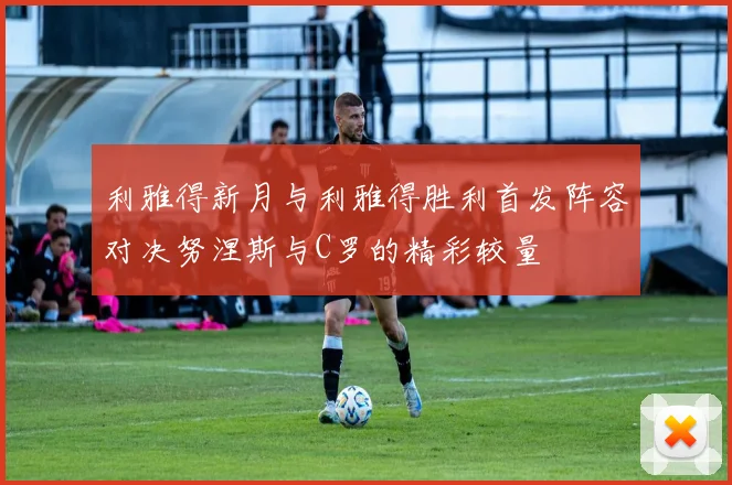 利雅得新月与利雅得胜利首发阵容对决努涅斯与C罗的精彩较量