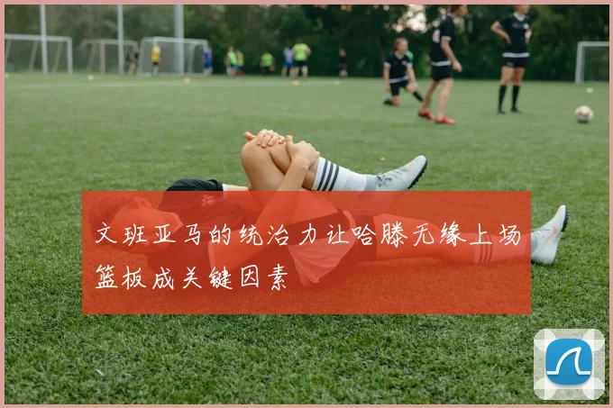文班亚马的统治力让哈滕无缘上场篮板成关键因素