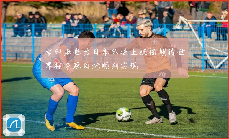 吉田麻也为日本队送上祝福期待世界杯夺冠目标顺利实现