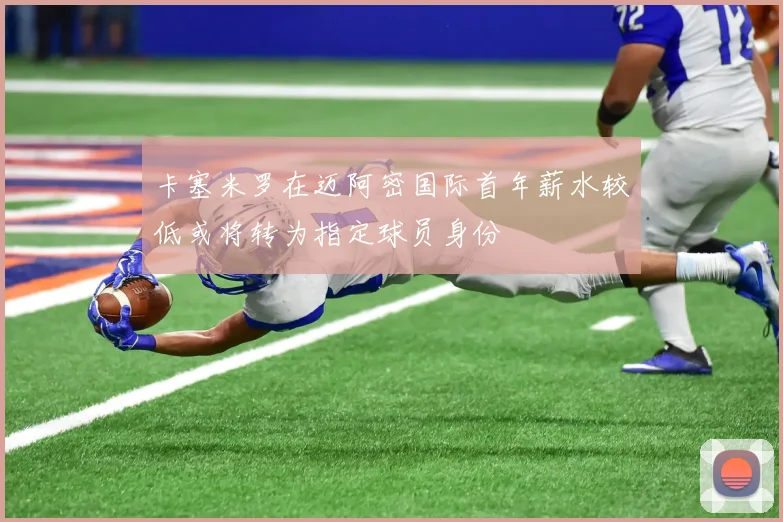 卡塞米罗在迈阿密国际首年薪水较低或将转为指定球员身份