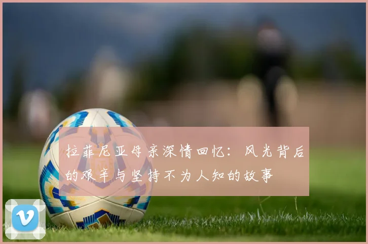 拉菲尼亚母亲深情回忆：风光背后的艰辛与坚持不为人知的故事
